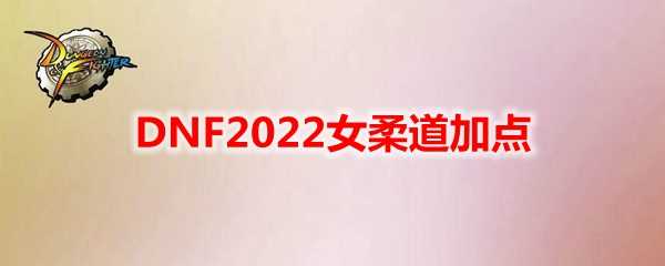 DNF2022女柔道加点指南_http://www.chuanqi2006.com_游戏攻略_第1张