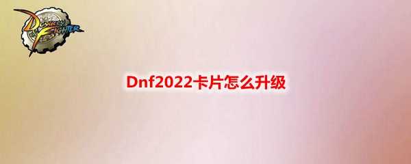 Dnf2022卡片升级方法_http://www.chuanqi2006.com_游戏攻略_第1张